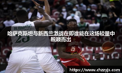 哈萨克斯坦与新西兰激战在即谁能在这场较量中脱颖而出